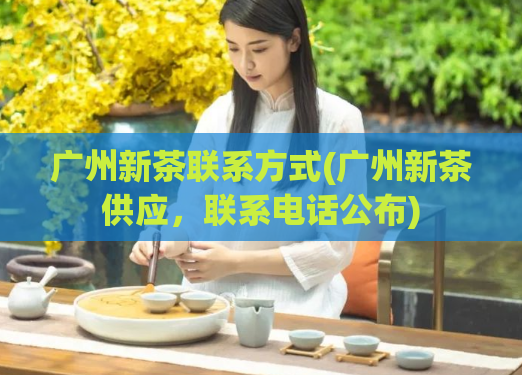 广州新茶联系方式(广州新茶供应，联系电话公布)