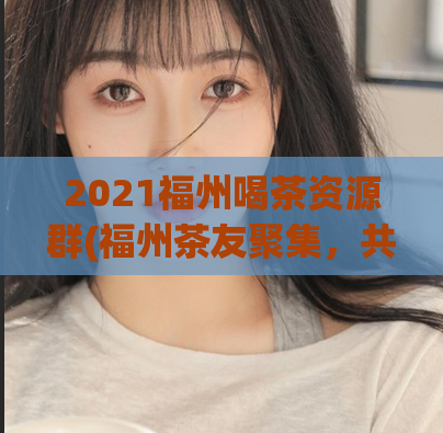 2021福州喝茶资源群(福州茶友聚集，共享美好资源！)