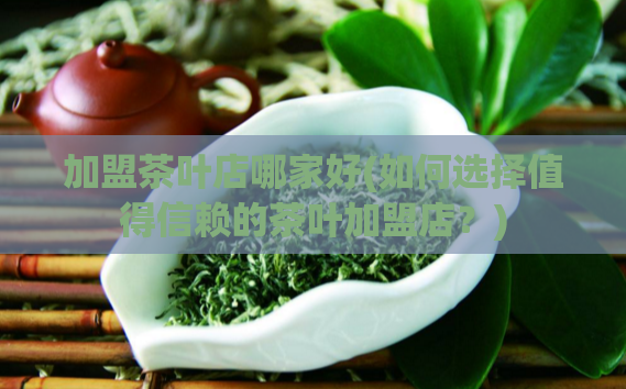 加盟茶叶店哪家好(如何选择值得信赖的茶叶加盟店?)