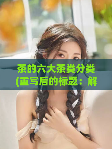 茶的六大茶类分类(重写后的标题：解密茶界六大茶类秘密)