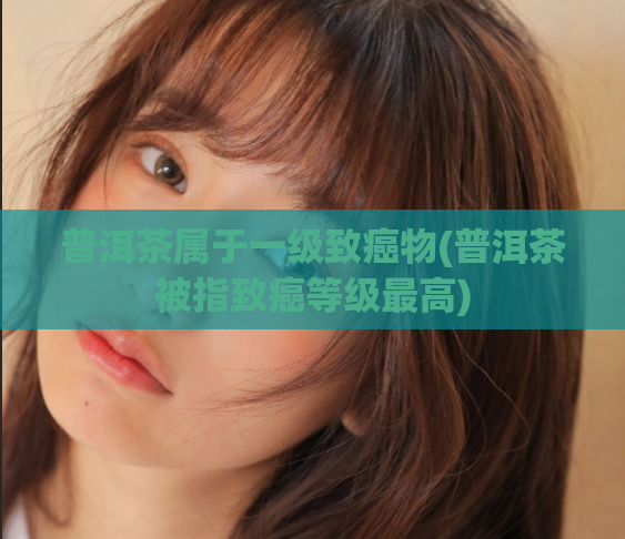 普洱茶属于一级致癌物(普洱茶被指致癌等级最高)