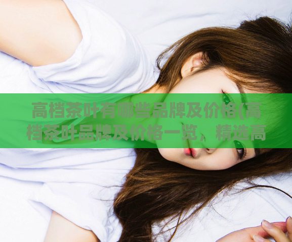 高档茶叶有哪些品牌及价格(高档茶叶品牌及价格一览，精选高质茶叶引领潮流！)