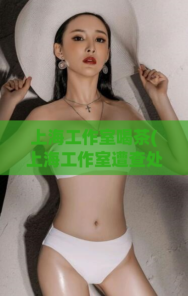 上海工作室喝茶(上海工作室遭查处，涉嫌违法违规经营喝茶店)