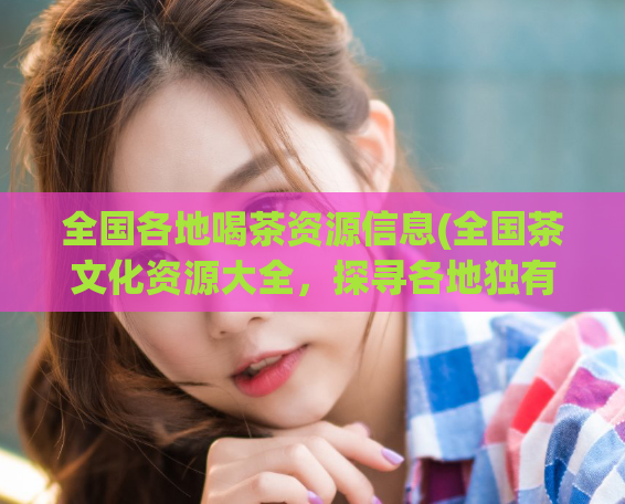 全国各地喝茶资源信息(全国茶文化资源大全，探寻各地独有的茶道之美)