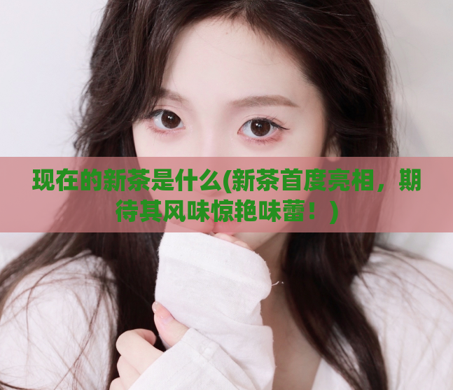 现在的新茶是什么(新茶首度亮相，期待其风味惊艳味蕾！)