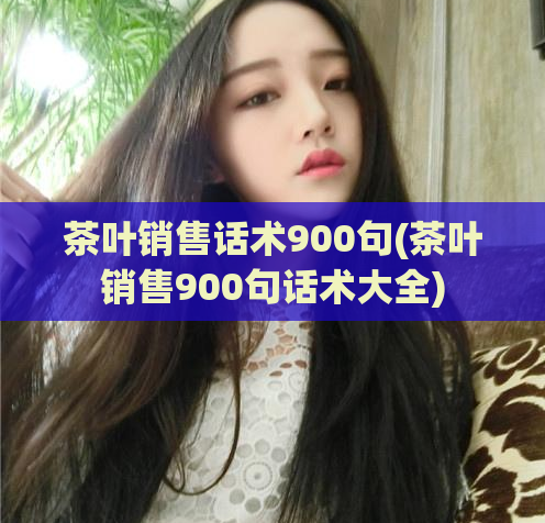茶叶销售话术900句(茶叶销售900句话术大全)