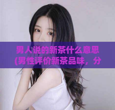男人说的新茶什么意思(男性评价新茶品味，分享口感体验)