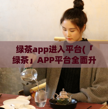 绿茶app进入平台(「绿茶」APP平台全面升级，更多精彩内容等你来体验！)