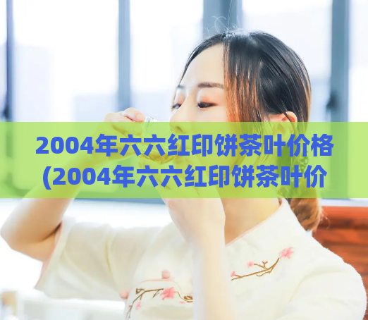 2004年六六红印饼茶叶价格(2004年六六红印饼茶叶价格,新标题:15年前六六红印饼茶叶价格揭秘)