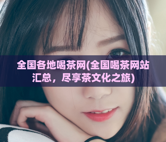 全国各地喝茶网(全国喝茶网站汇总,尽享茶文化之旅)