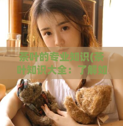 茶叶的专业知识(茶叶知识大全：了解如何选购、保养及冲泡茶叶)