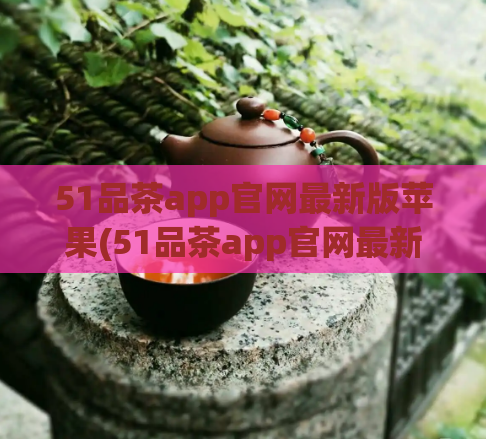 51品茶app官网最新版苹果(51品茶app官网最新版苹果--品味茶文化，开启品茶新生活)