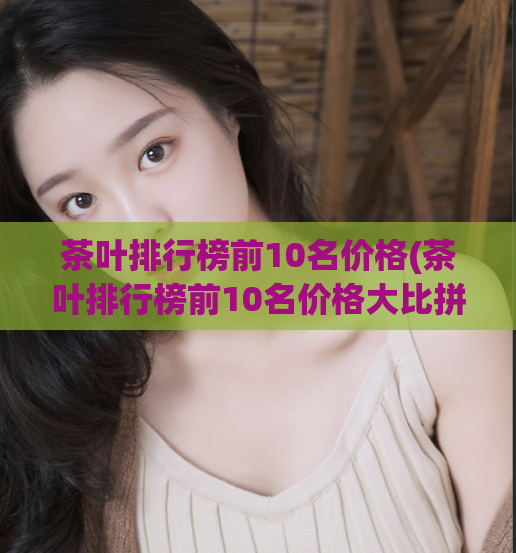 茶叶排行榜前10名价格(茶叶排行榜前10名价格大比拼!)