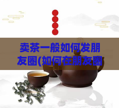 卖茶一般如何发朋友圈(如何在朋友圈成功卖出茶？)