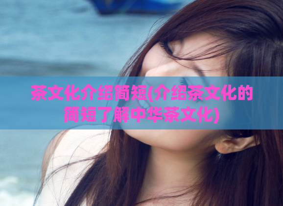 茶文化介绍简短(介绍茶文化的简短了解中华茶文化)