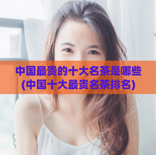 中国最贵的十大名茶是哪些(中国十大最贵名茶排名)