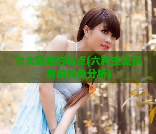 六大茶类的特点(六种主流茶品的特色分析)