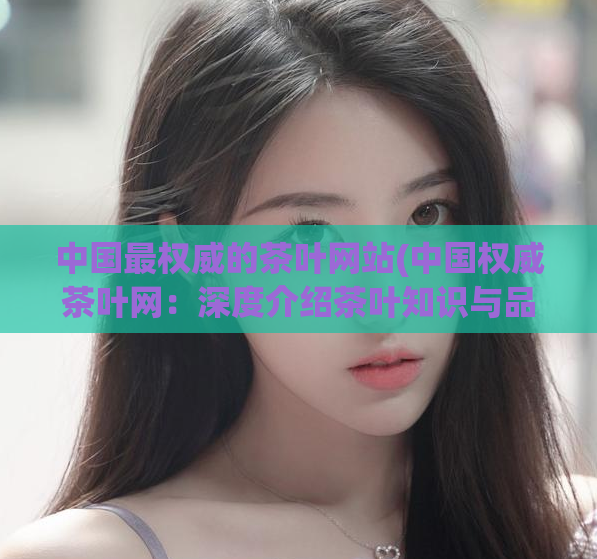 中国最权威的茶叶网站(中国权威茶叶网：深度介绍茶叶知识与品鉴技巧)