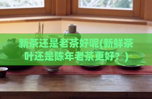 新茶还是老茶好呢(新鲜茶叶还是陈年老茶更好？)