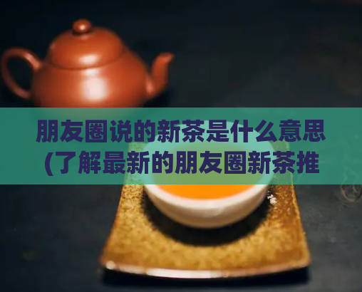 朋友圈说的新茶是什么意思(了解最新的朋友圈新茶推荐)