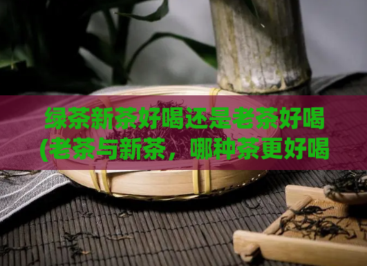 绿茶新茶好喝还是老茶好喝(老茶与新茶，哪种茶更好喝？)