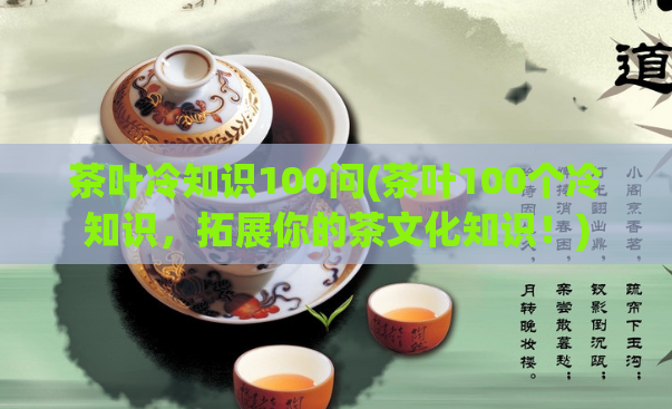 茶叶冷知识100问(茶叶100个冷知识，拓展你的茶文化知识！)