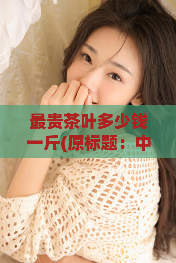 最贵茶叶多少钱一斤(原标题：中国最贵茶叶普洱金芽一斤多少钱？重写后的标题：普洱金芽单价超高，一斤破万！)