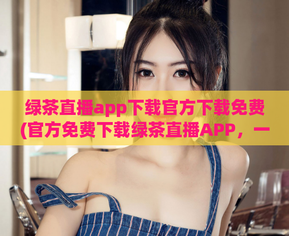 绿茶直播app下载官方下载免费(官方免费下载绿茶直播APP，一键开启精彩直播！)