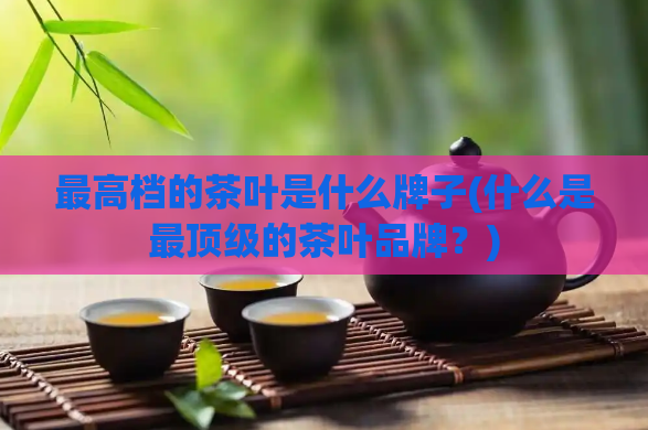 最高档的茶叶是什么牌子(什么是最顶级的茶叶品牌？)