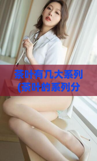 茶叶有几大系列(茶叶的系列分类你知道吗？)
