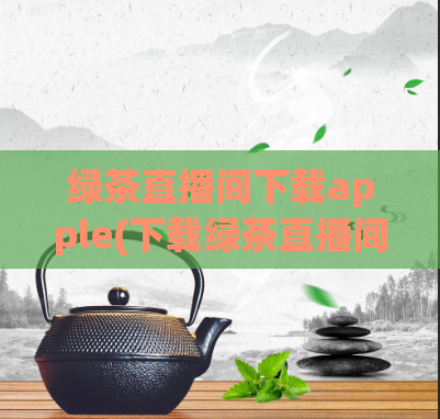 绿茶直播间下载apple(下载绿茶直播间苹果版)