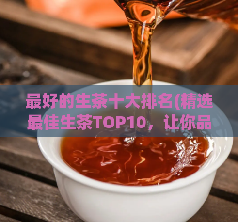 最好的生茶十大排名(精选最佳生茶TOP10，让你品尝正宗的原生态茶汤)