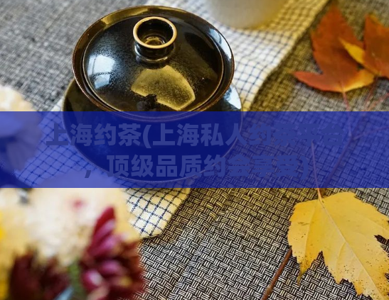 上海约茶(上海私人约茶平台，顶级品质约会享受)