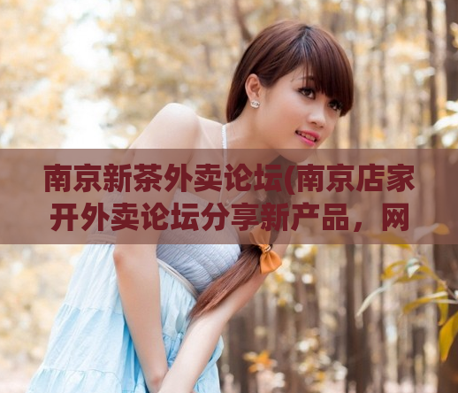 南京新茶外卖论坛(南京店家开外卖论坛分享新产品，网友点赞叫好！)