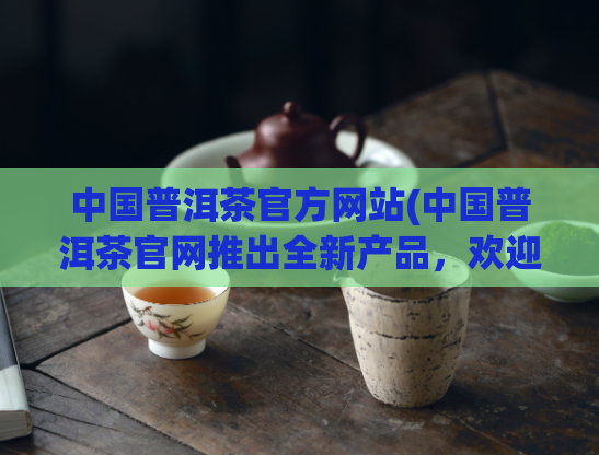 中国普洱茶官方网站(中国普洱茶官网推出全新产品，欢迎选购！)
