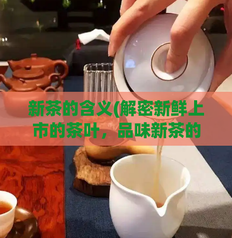 新茶的含义(解密新鲜上市的茶叶，品味新茶的醇香与滋味)