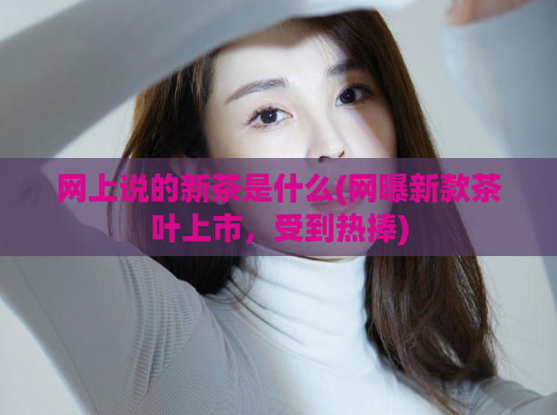 网上说的新茶是什么(网曝新款茶叶上市，受到热捧)