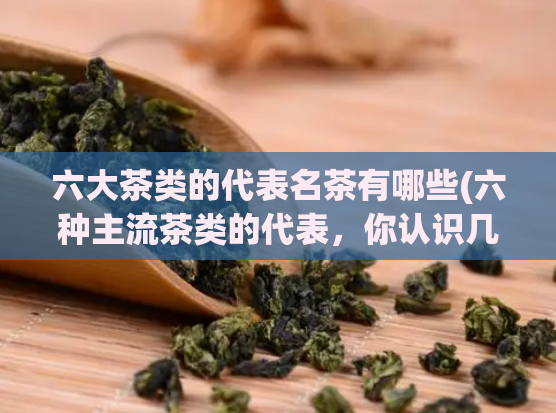 六大茶类的代表名茶有哪些(六种主流茶类的代表，你认识几款？)