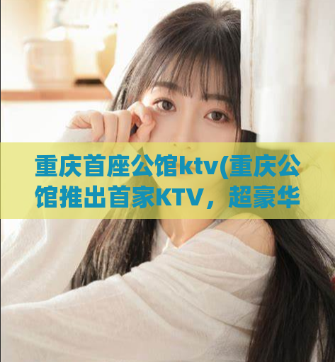 重庆首座公馆ktv(重庆公馆推出首家KTV，超豪华体验惊艳上线)