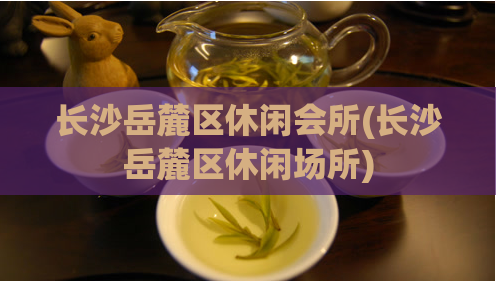 长沙岳麓区休闲会所(长沙岳麓区休闲场所)