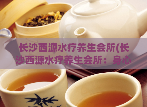 长沙西源水疗养生会所(长沙西源水疗养生会所：身心健康之旅)