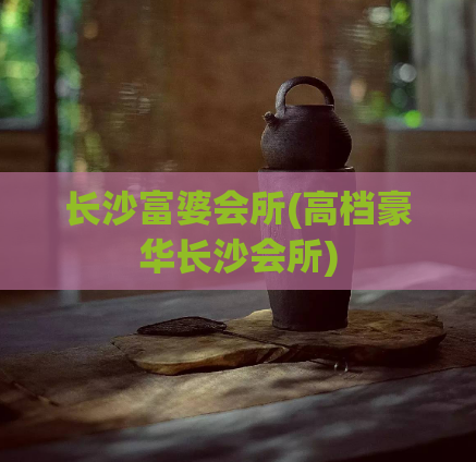 长沙富婆会所(高档豪华长沙会所)