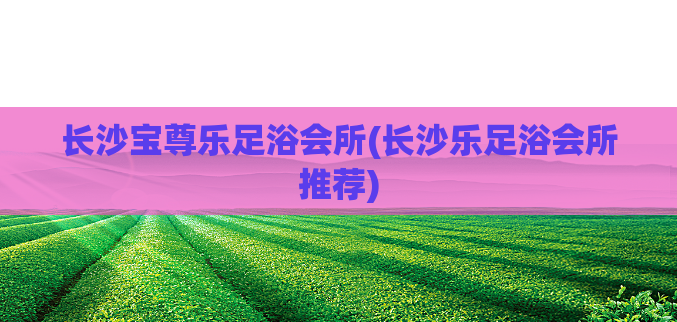 长沙宝尊乐足浴会所(长沙乐足浴会所推荐)