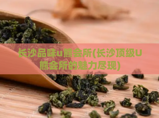 长沙品味u熊会所(长沙顶级U熊会所的魅力尽现)
