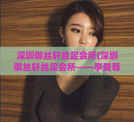 深圳御丝轩丝足会所(深圳御丝轩丝足会所——享受尊贵体验)