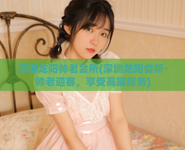 深圳龙阳帅老会所(深圳龙阳会所-帅老迎客，享受高端服务)