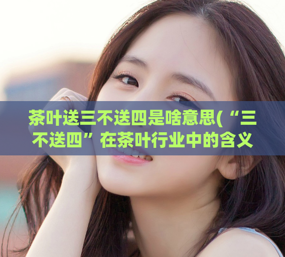 茶叶送三不送四是啥意思(“三不送四”在茶叶行业中的含义是什么？)
