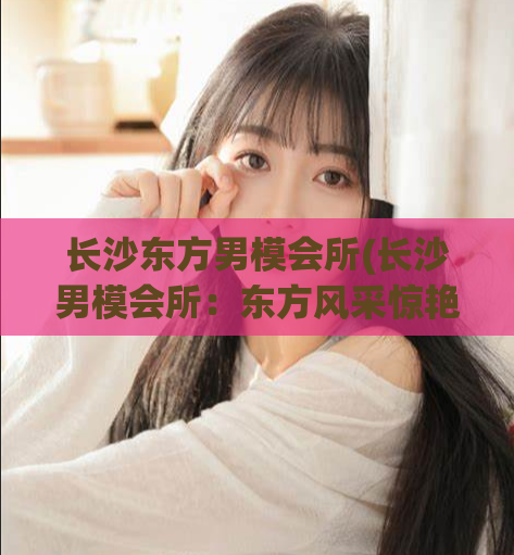 长沙东方男模会所(长沙男模会所：东方风采惊艳活力)