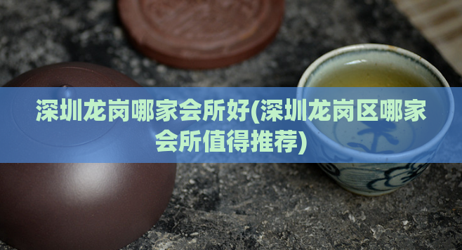 深圳龙岗哪家会所好(深圳龙岗区哪家会所值得推荐)