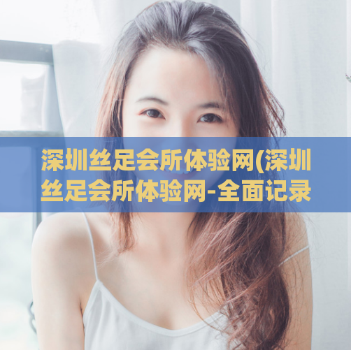 深圳丝足会所体验网(深圳丝足会所体验网-全面记录最佳体验指南)